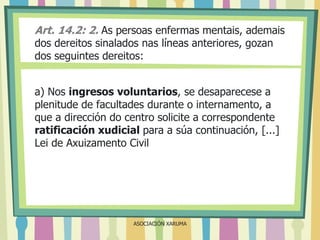 Art. 14.2: 2. As persoas enfermas mentais, ademais
dos dereitos sinalados nas líneas anteriores, gozan
dos seguintes dereitos:

a) Nos ingresos voluntarios, se desaparecese a
plenitude de facultades durante o internamento, a
que a dirección do centro solicite a correspondente
ratificación xudicial para a súa continuación, [...]
Lei de Axuizamento Civil

ASOCIACIÓN XARUMA

 