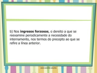 b) Nos ingresos forzosos, o dereito a que se
reexamine periodicamente a necesidade do
internamento, nos termos do precepto ao que se
refire a línea anterior.

ASOCIACIÓN XARUMA

 