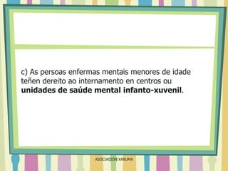 c) As persoas enfermas mentais menores de idade
teñen dereito ao internamento en centros ou
unidades de saúde mental infanto-xuvenil.

ASOCIACIÓN XARUMA

 