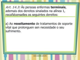Art. 14.3: Ás persoas enfermas terminais,
ademais dos dereitos sinalados na alínea 1,
recoñécenselles os seguintes dereitos:

a) Ao rexeitamento de tratamentos de soporte
vital que prolonguen sen necesidade o seu
sufrimento.

ASOCIACIÓN XARUMA

 