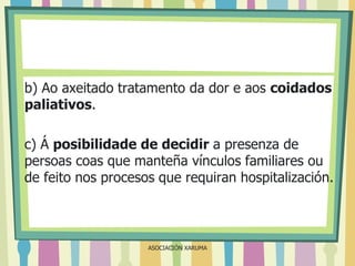 b) Ao axeitado tratamento da dor e aos coidados
paliativos.
c) Á posibilidade de decidir a presenza de
persoas coas que manteña vínculos familiares ou
de feito nos procesos que requiran hospitalización.

ASOCIACIÓN XARUMA

 