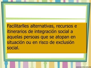 Facilitarlles alternativas, recursos e
itinerarios de integración social a
aquelas persoas que se atopan en
situación ou en risco de exclusión
social.

ASOCIACIÓN XARUMA

 