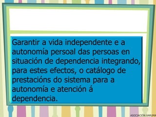 Garantir a vida independente e a
autonomía persoal das persoas en
situación de dependencia integrando,
para estes efectos, o catálogo de
prestacións do sistema para a
autonomía e atención á
dependencia.

ASOCIACIÓN XARUMA

 