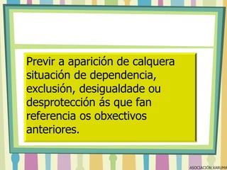 Previr a aparición de calquera
situación de dependencia,
exclusión, desigualdade ou
desprotección ás que fan
referencia os obxectivos
anteriores.

ASOCIACIÓN XARUMA

 