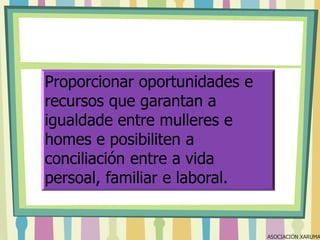 Proporcionar oportunidades e
recursos que garantan a
igualdade entre mulleres e
homes e posibiliten a
conciliación entre a vida
persoal, familiar e laboral.

ASOCIACIÓN XARUMA

 