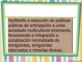 Facilitarlle a execución de políticas
públicas de anticipación a unha
sociedade multicultural emerxente,
favorecendo a integración e
socialización normalizada de
inmigrantes, emigrantes
retornados e minorías étnicas.

ASOCIACIÓN XARUMA

 