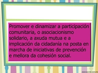 Promover e dinamizar a participación
comunitaria, o asociacionismo
solidario, a axuda mutua e a
implicación da cidadanía na posta en
marcha de iniciativas de prevención
e mellora da cohesión social.

ASOCIACIÓN XARUMA

 