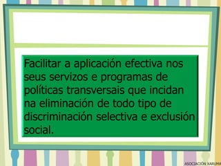 Facilitar a aplicación efectiva nos
seus servizos e programas de
políticas transversais que incidan
na eliminación de todo tipo de
discriminación selectiva e exclusión
social.

ASOCIACIÓN XARUMA

 