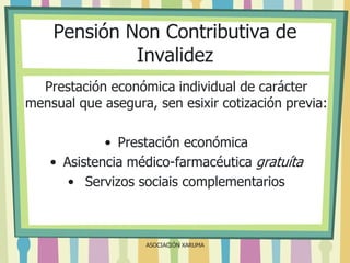 Pensión Non Contributiva de
Invalidez
Prestación económica individual de carácter
mensual que asegura, sen esixir cotización previa:
• Prestación económica
• Asistencia médico-farmacéutica gratuíta
• Servizos sociais complementarios

ASOCIACIÓN XARUMA

 