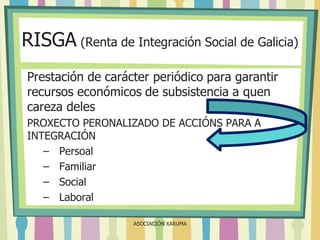 RISGA (Renta de Integración Social de Galicia)
Prestación de carácter periódico para garantir
recursos económicos de subsistencia a quen
careza deles
PROXECTO PERONALIZADO DE ACCIÓNS PARA A
INTEGRACIÓN
– Persoal
– Familiar
– Social
– Laboral
ASOCIACIÓN XARUMA

 