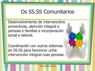 Os SS.SS Comunitarios
Desenvolvemento de intervencións
preventivas, atención integral a
persoas e familias e incorporación
social e laboral.
Coordinación con outros sistemas
de SS.SS para favorecer unha
intervención integral coas persoas.
ASOCIACIÓN XARUMA

 
