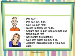 Por que?
Por que meu fillo?
Que fixemos mal?
Nunca lle faltou de nada...
Seguro que foi por todo o tempo que
traballamos fóra
 Nós somos os culpables
 Que será agora do meu fillo?
 Acabará ingresado toda a vida nun
asilo?






ASOCIACIÓN XARUMA

 