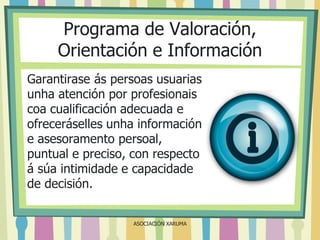 Programa de Valoración,
Orientación e Información
Garantirase ás persoas usuarias
unha atención por profesionais
coa cualificación adecuada e
ofreceráselles unha información
e asesoramento persoal,
puntual e preciso, con respecto
á súa intimidade e capacidade
de decisión.
ASOCIACIÓN XARUMA

 