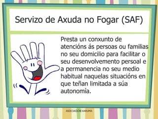 Servizo de Axuda no Fogar (SAF)
Presta un conxunto de
atencións ás persoas ou familias
no seu domicilio para facilitar o
seu desenvolvemento persoal e
a permanencia no seu medio
habitual naquelas situacións en
que teñan limitada a súa
autonomía.
ASOCIACIÓN XARUMA

 
