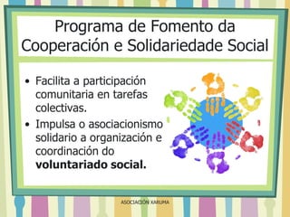 Programa de Fomento da
Cooperación e Solidariedade Social
• Facilita a participación
comunitaria en tarefas
colectivas.
• Impulsa o asociacionismo
solidario a organización e
coordinación do
voluntariado social.

ASOCIACIÓN XARUMA

 