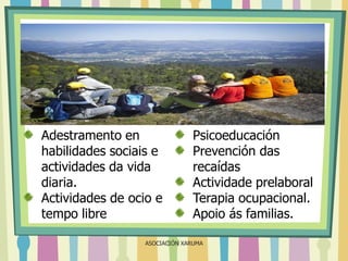 Adestramento en
habilidades sociais e
actividades da vida
diaria.
Actividades de ocio e
tempo libre

Psicoeducación
Prevención das
recaídas
Actividade prelaboral
Terapia ocupacional.
Apoio ás familias.

ASOCIACIÓN XARUMA

 