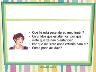 • Que lle está pasando ao meu irmán?
• Co unidos que estabamos, por que
sinto que xa non o entendo?
• Por que me sinto unha estraña para el?
• Como podo axudalo?

ASOCIACIÓN XARUMA

 