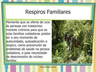 Respiros Familiares
Momento que se oferta de ocio
ás persoas con trastornos
mentais crónicos para que as
súas familias coidadoras poidan
ter o seu momento de
autocoidado, autoadicación e
respiro; como prevención de
problemas de saúde na persoa
coidadora, e pola necesidade
de desconexión do núcleo
familiar.
ASOCIACIÓN XARUMA

 