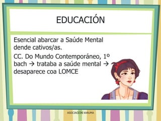 EDUCACIÓN
Esencial abarcar a Saúde Mental
dende cativos/as.
CC. Do Mundo Contemporáneo, 1º
bach  trataba a saúde mental 
desaparece coa LOMCE

ASOCIACIÓN XARUMA

 