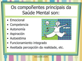 Os compoñentes principais da
Saúde Mental son:
•
•
•
•
•
•
•

Emocional
Competencia
Autonomía
Aspiración
Autoestima
Funcionamiento integrado
Axeitada percepción da realidade, etc.
ASOCIACIÓN XARUMA

 