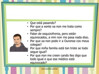 • Que está pasando?
• Por que a xente xa non me trata como
sempre?
• Falan de esquizofrenia, pero están
equivocados, a min non me pasa nada diso.
• Por que xa non podo ir a Ourense cos meus
colegas?
• Por que miña familia está tan triste se todo
segue igual?
• Por que non me creen cando lles digo que
todo igual e que ese médico está
equivocado?
ASOCIACIÓN XARUMA

 