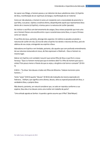 Entendendo a Importância da Adoração        2


Ao soprar seu Fôlego, o homem passou a ser detentor de duas substâncias vitais: (1) Espírito
de Deus, manifestação do ser espiritual; (2) Sangue, manifestação do ser material.

Como ser não absoluto, o homem é como um recipiente com a necessidade de preencher o
que falta, e ao pecar, rejeitou a essência divina, desperdiçando aquilo que representava Deus
dentro de si mesmo (o Espírito), e tomou para si a natureza de Lúcifer (pecado).

Ao instituir o sacrifício com derramamento de sangue, Deus estava propondo que mais uma
vez o homem fizesse uma escolha entre o que o caracterizava como Deus, e o que o firmava
como ser natural.

O sacrifício de Jesus, portanto, abrange dois aspectos: (1) redime os pecados anulando a
natureza de Lúcifer em nós; (2) traz de volta o Espírito nos dando a natureza de Deus, pois ele
abdicou do seu corpo, entregando seu espírito a Deus.

Adoradores em Espírito e em Verdade, portanto, são aqueles que com profundo entendimento
da sua natureza restaurada em Jesus, de fato expressam a Shekinah – Deus e homem no
mesmo lugar.

Adorar em Espírito e em verdade é assumir que somos filho de Deus e que Ele é a nossa
herança: “Que é o homem mortal para que te lembres dele? E o filho do homem para que o
visites? Pois pouco menor o fizeste do que os anjos, e de glória e de honra o coroaste” (Sl 8:4-
5)

Sl 82:6 – “Eu disse: Sois deuses e todos vós filhos do Altíssimo. Todavia morrereis como
homens...”

Tanto “anjos” (Sl 8:5) quanto “deuses” (Sl 82:6) são traduções da mesma expressão em
hebraico, ’elohiym, que significa seres divinos, deuses, obra ou especial possessão de Deus, o
verdadeiro Deus, o próprio Deus.

Não deveria, portanto, ser natural considerar que, se cada ser reproduz conforme a sua
espécie, Deus deu à luz deuses como uma mulher em trabalho de parto?

“Uma atitude agrada ao Senhor: é quando a gente assume que é filho” (Rod Meyer)




Por Sofia Couto, 16 de agosto de 2011
 