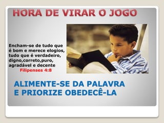 ALIMENTE-SE DA PALAVRA
E PRIORIZE OBEDECÊ-LA
Encham-se de tudo que
é bom e merece elogios,
tudo que é verdadeiro,
digno,correto,puro,
agradável e decente
Filipenses 4:8
 