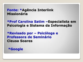 Fonte: *Agência Interlink
Missionária
*Prof Carolina Satim –Especialista em
Psicologia e Sistema da Informação
*Revisado por – Psicóloga e
Professora de Seminário
Cleusa Soares
*Google
 