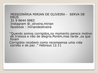 MISSIONÁRIA MIRIAN DE OLIVEIRA - SERVA DE
DEUS
31 9 8644 9983
Instagram @_oliveira.mirian
facebook : miriandeoliveira
‘’Quando somos corrigidos,no momento parece motivo
de tristeza e não de alegria.Porém,mas tarde ,os que
foram
Corrigidos recebem como recompensa uma vida
correta e de paz .’’ Hebreus 12.11
 