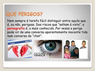 QUE PERIGOS?
Nem sempre é tarefa fácil distinguir entre aquilo que
é, ou não, perigoso. Dos riscos que “saltam à vista”, a
pornografia é, o mais conhecido .Por vezes o perigo
pode vir de uma conversa aparentemente inocente tida
num conversa de “chat”.
 