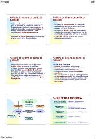 PCC 2530                                                                                                                                2009




           Auditoria do sistema de gestão da                        Auditoria do sistema de gestão da
           qualidade                                                qualidade
              Auditorias são usadas para determinar em que             Auditorias de segunda parte são realizadas
               grau os requisitos do sistema de gestão da                pelos clientes da organização, ou por outras
               qualidade foram atendidos. As constatações da
                                                                         pessoas em nome do cliente.
               auditoria são usadas para avaliar a eficácia do
               sistema de gestão da qualidade, e para                   Auditorias de terceira parte são realizadas por
               identificar oportunidades de melhoria.                    organizações externas, independentes, que são
                                                                         credenciadas para prestar serviços de auditoria.
              Auditorias de primeira parte são realizadas pela         A NBR ISO 19011 é a norma que fornece
               própria, ou em nome da organização.                       diretrizes para auditorias.




           Auditoria do sistema de gestão da                        Auditoria do sistema de gestão da
           qualidade                                                qualidade
              Os relatórios da auditoria são usados para a         EVIDÊNCIA DE AUDITORIA:
               análise crítica do sistema da qualidade.              registros, apresentação de fatos ou outras
              A análise crítica do sistema pode ser utilizada        informações, pertinentes aos critérios de auditoria
               para identificar oportunidades de melhoria.            acordados, e que possam ser verificados.
              O sistema de gestão pode ser auditado com             A evidência da auditoria pode ser qualitativa ou
                                                                      quantitativa.
               base nos requisitos das normas NBR ISO 9001 e
               ISO 14001. Essas auditorias de sistema de             Uma ou mais pessoas da equipe de auditoria geralmente
               gestão podem ser realizadas de forma conjunta          são auditores qualificados, e uma delas normalmente é
               ou separada.                                           indicada como auditor líder. A equipe de auditoria pode
                                                                      incluir auditores em treinamento e, quando necessário,
                                                                      especialistas.




                                     ORGANISMO
                                                                    FASES DE UMA AUDITORIA
                                    CERTIFICADOR                        DEFINIÇÃO DO OBJETIVO   • PREVISTO NO PLANO DE AUDITORIA
                                    CREDENCIADO                         DA AUDITORIA E EQUIPE   • SITUAÇÕES EMERGENCIAIS

                                    AUDITORIA DE
                   AUDITORIA PARA     3ª PARTE      CREDIBILIDADE                               • PLANEJAMENTO
                    CERTIFICAÇÃO                       DA OCC             PROGRAMAÇÃO E         • CONSULTA A DOCUMENTOS
                                                                           PREPARAÇÃO           • PREPARAÇÃO DA LISTA DE VERIFICAÇÃO

                                    ESPECIFICAÇÃO
                       EMPRESA                        CLIENTE              REALIZAÇÃO DA        • INVESTIGAÇÃO DO SISTEMA E PROCESSOS
                                      PRODUTO                                AUDITORIA


        AUDITORIA DE
          1ª PARTE                                                          CONCLUSÃO E         • RELATÓRIO DA AUDITORIA
                                    AUDITORIA DE                            RESULTADOS
                                      2ª PARTE


                                                                          ACOMPANHAMENTO        • ACOMPANHAMENTO DAS AÇÕES CORRETIVAS




Silvio Melhado                                                                                                                             2
 