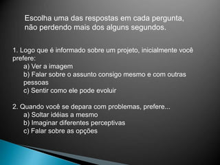 Escolha uma das respostas em cada pergunta,
não perdendo mais dos alguns segundos.
1. Logo que é informado sobre um projeto, inicialmente você
prefere:
a) Ver a imagem
b) Falar sobre o assunto consigo mesmo e com outras
pessoas
c) Sentir como ele pode evoluir
2. Quando você se depara com problemas, prefere...
a) Soltar idéias a mesmo
b) Imaginar diferentes perceptivas
c) Falar sobre as opções
 