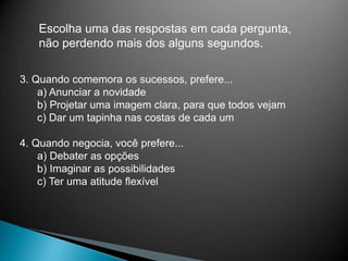 Escolha uma das respostas em cada pergunta,
não perdendo mais dos alguns segundos.
3. Quando comemora os sucessos, prefere...
a) Anunciar a novidade
b) Projetar uma imagem clara, para que todos vejam
c) Dar um tapinha nas costas de cada um
4. Quando negocia, você prefere...
a) Debater as opções
b) Imaginar as possibilidades
c) Ter uma atitude flexível
 