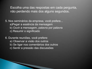 Escolha uma das respostas em cada pergunta,
não perdendo mais dos alguns segundos.
5. Nos seminários da empresa, você prefere...
a)Pegar a essência da mensagem
b) Ouvir a mensagem, palavra por palavra
c) Resumir o significado
6. Durante reuniões, você prefere:
a) Observar a visão dos outros
b) Se ligar nos comentários dos outros
c) Sentir a pressão das discussões
 