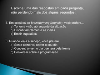 Escolha uma das respostas em cada pergunta,
não perdendo mais dos alguns segundos.
7. Em sessões de brainstorming (reunião), você prefere...
a) Ter uma visão abrangente da situação
b) Discutir amplamente as idéias
c) Emitir sugestões
8. Quando viaja a serviço, você prefere
a) Sentir como vai correr o seu dia
b) Concentrar-se no dia que terá pela frente
c) Conversar sobre a programação
 
