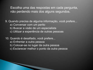 Escolha uma das respostas em cada pergunta,
não perdendo mais dos alguns segundos.
9. Quando precisa de alguma informação, você prefere...
a) Conversar com um perito
b) Buscar a visão de um especialista
c) Utilizar a experiência de outras pessoas
10. Quando é desafiado, você prefere...
a) Enfrentar a outra pessoa
b) Colocar-se no lugar da outra pessoa
c) Esclarecer melhor o ponto da outra pessoa
 