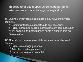 Escolha uma das respostas em cada pergunta,
não perdendo mais dos alguns segundos.
11. Quando entrevista alguém para o seu novo staff, você
prefere...
a) Examinar todos os aspectos de seu potencial
b) Fazer perguntas sobre o comentário em seu curriculum
c) Ter domínio das informações sobre a experiência do
entrevistado
12. Quando se prepara para elaborar uma proposta, você
prefere...
a) Fazer um esboço genérico
b) Articular os principais tópicos
c) Esclarecer o quadro completo
 