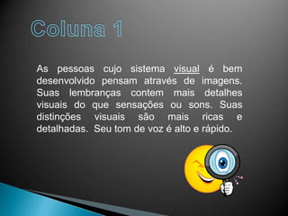As pessoas cujo sistema visual é bem
desenvolvido pensam através de imagens.
Suas lembranças contem mais detalhes
visuais do que sensações ou sons. Suas
distinções visuais são mais ricas e
detalhadas. Seu tom de voz é alto e rápido.
 