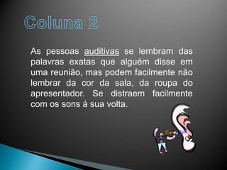 As pessoas auditivas se lembram das
palavras exatas que alguém disse em
uma reunião, mas podem facilmente não
lembrar da cor da sala, da roupa do
apresentador. Se distraem facilmente
com os sons á sua volta.
 