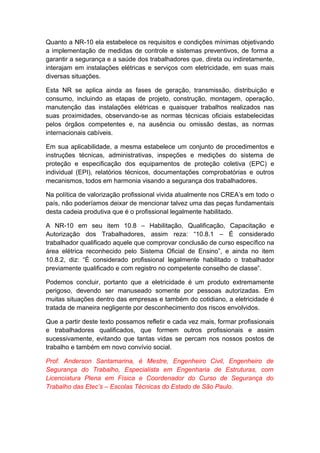 Quanto a NR-10 ela estabelece os requisitos e condições mínimas objetivando
a implementação de medidas de controle e sistemas preventivos, de forma a
garantir a segurança e a saúde dos trabalhadores que, direta ou indiretamente,
interajam em instalações elétricas e serviços com eletricidade, em suas mais
diversas situações.
Esta NR se aplica ainda as fases de geração, transmissão, distribuição e
consumo, incluindo as etapas de projeto, construção, montagem, operação,
manutenção das instalações elétricas e quaisquer trabalhos realizados nas
suas proximidades, observando-se as normas técnicas oficiais estabelecidas
pelos órgãos competentes e, na ausência ou omissão destas, as normas
internacionais cabíveis.
Em sua aplicabilidade, a mesma estabelece um conjunto de procedimentos e
instruções técnicas, administrativas, inspeções e medições do sistema de
proteção e especificação dos equipamentos de proteção coletiva (EPC) e
individual (EPI), relatórios técnicos, documentações comprobatórias e outros
mecanismos, todos em harmonia visando a segurança dos trabalhadores.
Na política de valorização profissional vivida atualmente nos CREA’s em todo o
país, não poderíamos deixar de mencionar talvez uma das peças fundamentais
desta cadeia produtiva que é o profissional legalmente habilitado.
A NR-10 em seu item 10.8 – Habilitação, Qualificação, Capacitação e
Autorização dos Trabalhadores, assim reza: “10.8.1 – É considerado
trabalhador qualificado aquele que comprovar conclusão de curso específico na
área elétrica reconhecido pelo Sistema Oficial de Ensino”, e ainda no item
10.8.2, diz: “É considerado profissional legalmente habilitado o trabalhador
previamente qualificado e com registro no competente conselho de classe”.
Podemos concluir, portanto que a eletricidade é um produto extremamente
perigoso, devendo ser manuseado somente por pessoas autorizadas. Em
muitas situações dentro das empresas e também do cotidiano, a eletricidade é
tratada de maneira negligente por desconhecimento dos riscos envolvidos.
Que a partir deste texto possamos refletir e cada vez mais, formar profissionais
e trabalhadores qualificados, que formem outros profissionais e assim
sucessivamente, evitando que tantas vidas se percam nos nossos postos de
trabalho e também em novo convívio social.
Prof. Anderson Santamarina, é Mestre, Engenheiro Civil, Engenheiro de
Segurança do Trabalho, Especialista em Engenharia de Estruturas, com
Licenciatura Plena em Física e Coordenador do Curso de Segurança do
Trabalho das Etec’s – Escolas Técnicas do Estado de São Paulo.
 