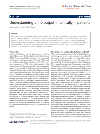 Legrand and Payen Annals of Intensive Care 2011, 1:13
http://www.annalsofintensivecare.com/content/1/1/13




 REVIEW                                                                                                                                         Open Access

Understanding urine output in critically ill patients
Matthieu Legrand* and Didier Payen


  Abstract
  Urine output often is used as a marker of acute kidney injury but also to guide fluid resuscitation in critically ill
  patients. Although decrease of urine output may be associated to a decrease of glomerular filtration rate due to
  decrease of renal blood flow or renal perfusion pressure, neurohormonal factors and functional changes may
  influence diuresis and natriuresis in critically ill patients. The purpose of this review is to discuss the mechanisms of
  diuresis regulation, which may help to interpret the urine output in critically ill patients and the appropriate
  treatment to be initiated in case of changes in urine output.


Introduction                                                                          Why should we wonder about oliguria and AKI?
Acute renal failure or acute kidney injury (AKI) is                                   There is accumulating evidence that critically ill patients
defined by an acute decline of glomerular filtration rate                             developing AKI have an increase relative risk of death.
(GFR). Occurrence of AKI is associated with substantial                               Occurrence of AKI is a marker of severity of the underly-
in-hospital mortality, exceeding 50% when AKI is part                                 ing acute illness but also appears as an independent factor
of a multiple organ failure syndrome [1,2]. Therefore,                                associated with mortality in unselected critically ill patients
early recognition of AKI, better understanding of its                                 [7], in sepsis [8], pneumonia [9], or cardiac surgery [10].
pathogenesis, and development of preventing strategies                                The mechanistic pathways of such an association remain
appear to be potential areas of improvement of patient’s                              elusive, with intrication of inflammation, metabolism, and
prognosis. The decrease of glomerular filtration rate and                             apoptotic phenomena. Remote organs damage has been
urine output in response to a decrease of renal blood                                 suggested in several experimental studies [11,12].
flow is classically referred as pre-renal azotemia, which                             Ischemic-induced AKI has been found to induce myocar-
can evolve into structural damage if renal hypoperfusion                              dial apoptosis [13], to activate lung inflammatory and
persists. In this line, urine output often is used as a mar-                          apoptotic pathways, and to increase lung water permeabil-
ker of AKI but also to guide fluid resuscitation in criti-                            ity [14]. Surprisingly, even a small increase of serum crea-
cally ill patients. However, both the contribution of                                 tinine after cardiac surgery or transient (i.e., reversible
renal hypoperfusion to AKI and the genuine definition                                 within 3 days) AKI has been found to be associated with
of pre-renal and intra-renal azotemia have been chal-                                 an increased risk of death [15]. Although fluid resuscita-
lenged by several authors [3-5]. The recent international                             tion and optimization of renal perfusion pressure are cen-
consensus conference on acute renal failure therefore                                 tral to the prevention and treatment of AKI, excessive
recommended the term “acute kidney insufficiency”                                     fluid resuscitation may be harmful in some critically ill
rather than “acute kidney injury” in the light of paucity                             patients. Payen et al. [16] and Bouchard et al. [17] found,
of evidence of a relation between tissue damage and                                   when analyzing two large cohorts of critically ill patients,
organ failure in human AKI [6]. The purpose of this                                   that a positive fluid balance was associated with an
review is to discuss the mechanism of diuresis regula-                                increased risk of death in patients suffering from AKI.
tion and the interpretation of urine output in critically                             First, aggressive fluid resuscitation, although increasing
ill patients in the light of clinical and physiological                               renal blood flow, can be ineffective in restoring renal
studies.                                                                              microvascular oxygenation due to hemodilution with no
                                                                                      increase in blood-oxygen carriage capacities [18]. Second,
                                                                                      positive fluid balance can deteriorate cell oxygenation and
* Correspondence: matthieu.m.legrand@gmail.com                                        prolong mechanical ventilation [19]. Finally, fluid overload
Department of Anesthesiology and Critical Care and SAMU, Lariboisière                 may lead to central venous congestion and decrease of
Hospital, Assistance Publique- Hopitaux de Paris; University of Paris 7 Denis         renal perfusion pressure [20], which will promote the
Diderot, 2 rue Ambroise-Paré, 75475 Paris Cedex 10, France

                                         © 2011 Legrand and Payen; licensee Springer. This is an Open Access article distributed under the terms of the Creative Commons
                                         Attribution License (http://creativecommons.org/licenses/by/2.0), which permits unrestricted use, distribution, and reproduction in
                                         any medium, provided the original work is properly cited.
 