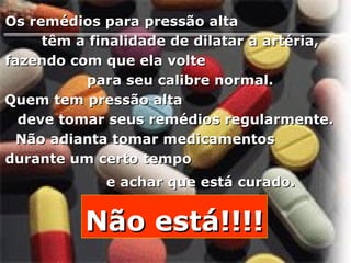 Os remédios para pressão alta  têm a finalidade de dilatar a artéria,  fazendo com que ela volte  para seu calibre normal.  Quem tem pressão alta  deve tomar seus remédios regularmente.  Não adianta tomar medicamentos  durante um certo tempo  e achar que está curado.   Não está!!!! 