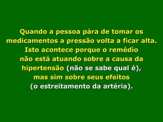 Quando a pessoa pára de tomar os medicamentos a pressão volta a ficar alta. Isto acontece porque o remédio não está atuando sobre a causa da hipertensão  (não se sabe qual é), mas sim sobre seus efeitos (o estreitamento da artéria). 