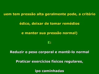 Quem tem pressão alta geralmente pode, a critério médico, deixar de tomar remédios (e manter sua pressão normal) SE : * Reduzir o peso corporal e mantê-lo normal * Praticar exercícios físicos regulares, tipo caminhadas ( de preferência todos os dias ), por no mínimo 30 minutos. * Usar bebida alcoólica com muita moderação. * NUNCA fumar. * Evitar alimentos com muito sal e gordura. 