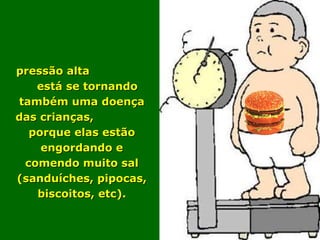 A pressão alta  está se tornando também uma doença das crianças,  porque elas estão engordando e comendo muito sal (sanduíches, pipocas, biscoitos, etc). 