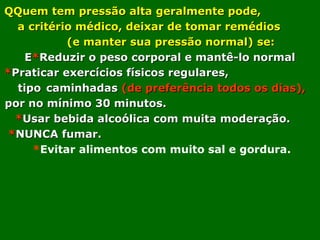 QQuem tem pressão alta geralmente pode,
a critério médico, deixar de tomar remédios
(e manter sua pressão normal) se:
E*Reduzir o peso corporal e mantê-lo normal
*Praticar exercícios físicos regulares,
tipo caminhadas (de preferência todos os dias),
por no mínimo 30 minutos.
*Usar bebida alcoólica com muita moderação.
*NUNCA fumar.
*Evitar alimentos com muito sal e gordura.

 