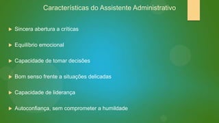 Características do Assistente Administrativo


Sincera abertura a críticas



Equilíbrio emocional



Capacidade de tomar decisões



Bom senso frente a situações delicadas



Capacidade de liderança



Autoconfiança, sem comprometer a humildade

 