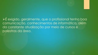 É exigido, geralmente, que o profissional tenha boa
comunicação, conhecimentos de informática, além
da constante atualização por meio de cursos e
palestras da área.

 