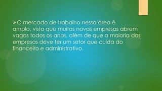 O mercado de trabalho nessa área é
amplo, visto que muitas novas empresas abrem
vagas todos os anos, além de que a maioria das
empresas deve ter um setor que cuida do
financeiro e administrativo.

 