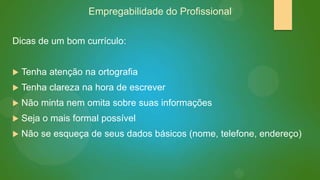 Empregabilidade do Profissional
Dicas de um bom currículo:


Tenha atenção na ortografia



Tenha clareza na hora de escrever



Não minta nem omita sobre suas informações



Seja o mais formal possível



Não se esqueça de seus dados básicos (nome, telefone, endereço)

 